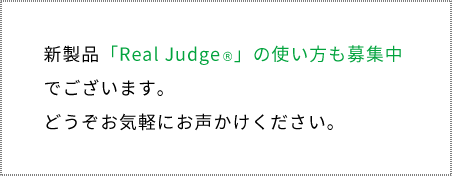 新製品「Real Judge®」の使い方も募集中でございます。 どうぞお気軽にお声かけください。